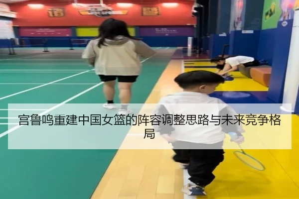 宫鲁鸣重建中国女篮的阵容调整思路与未来竞争格局